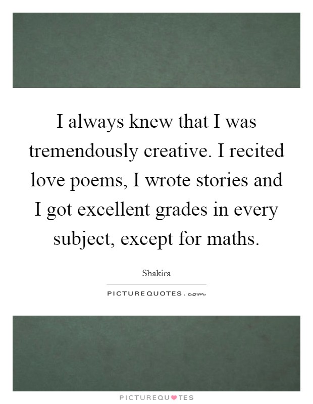 I always knew that I was tremendously creative. I recited love poems, I wrote stories and I got excellent grades in every subject, except for maths. Picture Quote #1
