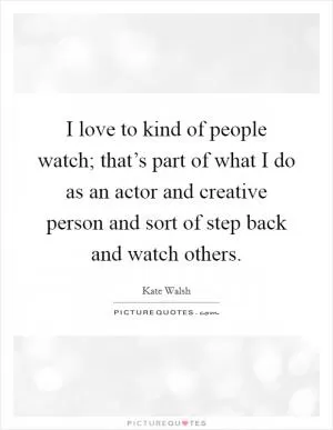 I love to kind of people watch; that’s part of what I do as an actor and creative person and sort of step back and watch others Picture Quote #1