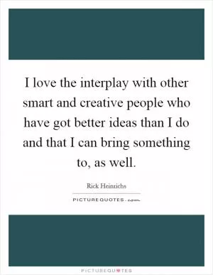 I love the interplay with other smart and creative people who have got better ideas than I do and that I can bring something to, as well Picture Quote #1