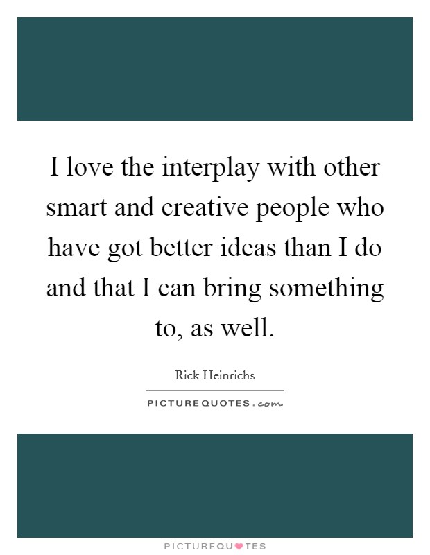 I love the interplay with other smart and creative people who have got better ideas than I do and that I can bring something to, as well. Picture Quote #1
