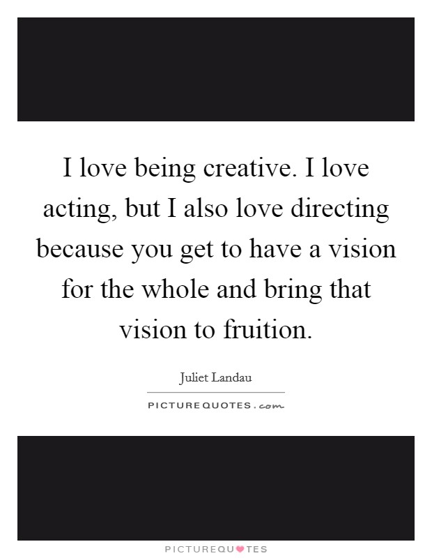 I love being creative. I love acting, but I also love directing because you get to have a vision for the whole and bring that vision to fruition. Picture Quote #1