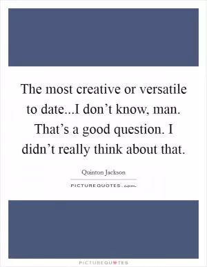 The most creative or versatile to date...I don’t know, man. That’s a good question. I didn’t really think about that Picture Quote #1