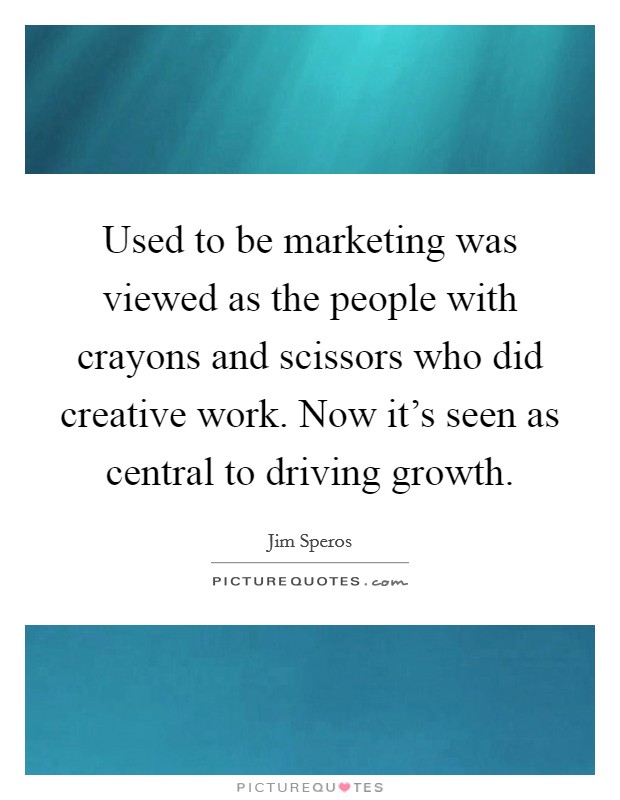 Used to be marketing was viewed as the people with crayons and scissors who did creative work. Now it's seen as central to driving growth. Picture Quote #1