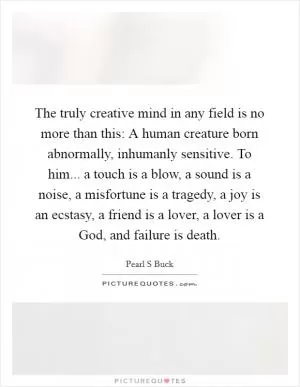 The truly creative mind in any field is no more than this: A human creature born abnormally, inhumanly sensitive. To him... a touch is a blow, a sound is a noise, a misfortune is a tragedy, a joy is an ecstasy, a friend is a lover, a lover is a God, and failure is death Picture Quote #1