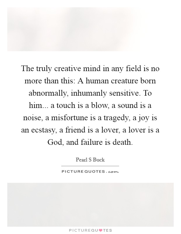 The truly creative mind in any field is no more than this: A human creature born abnormally, inhumanly sensitive. To him... a touch is a blow, a sound is a noise, a misfortune is a tragedy, a joy is an ecstasy, a friend is a lover, a lover is a God, and failure is death. Picture Quote #1