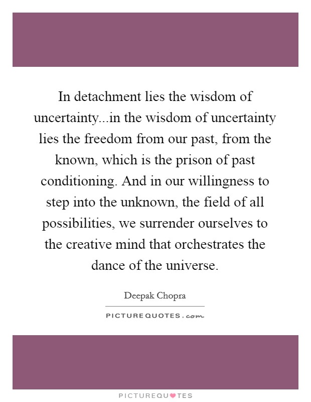 In detachment lies the wisdom of uncertainty...in the wisdom of uncertainty lies the freedom from our past, from the known, which is the prison of past conditioning. And in our willingness to step into the unknown, the field of all possibilities, we surrender ourselves to the creative mind that orchestrates the dance of the universe. Picture Quote #1