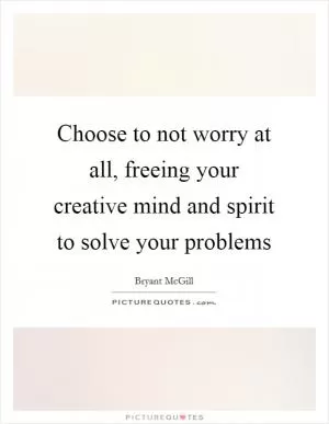 Choose to not worry at all, freeing your creative mind and spirit to solve your problems Picture Quote #1