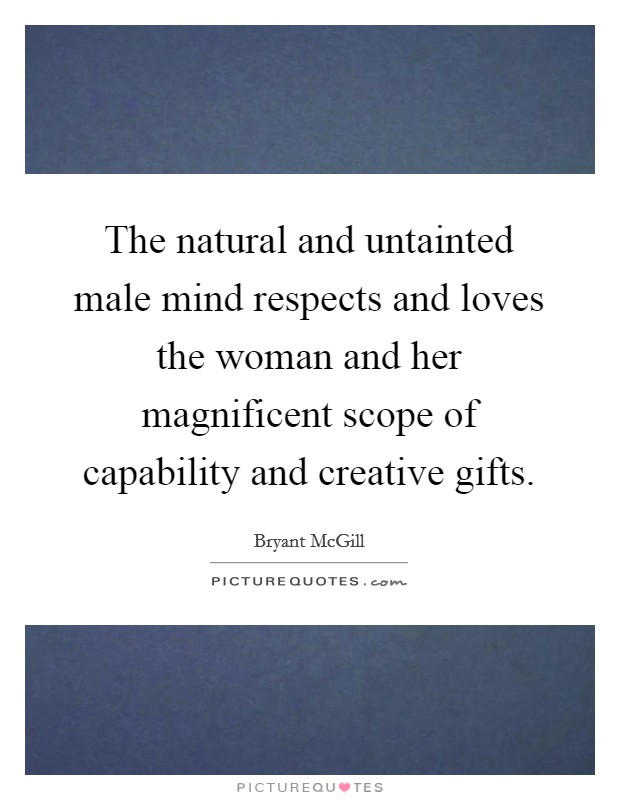 The natural and untainted male mind respects and loves the woman and her magnificent scope of capability and creative gifts. Picture Quote #1