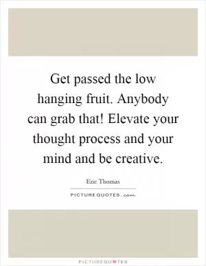 Get passed the low hanging fruit. Anybody can grab that! Elevate your thought process and your mind and be creative Picture Quote #1