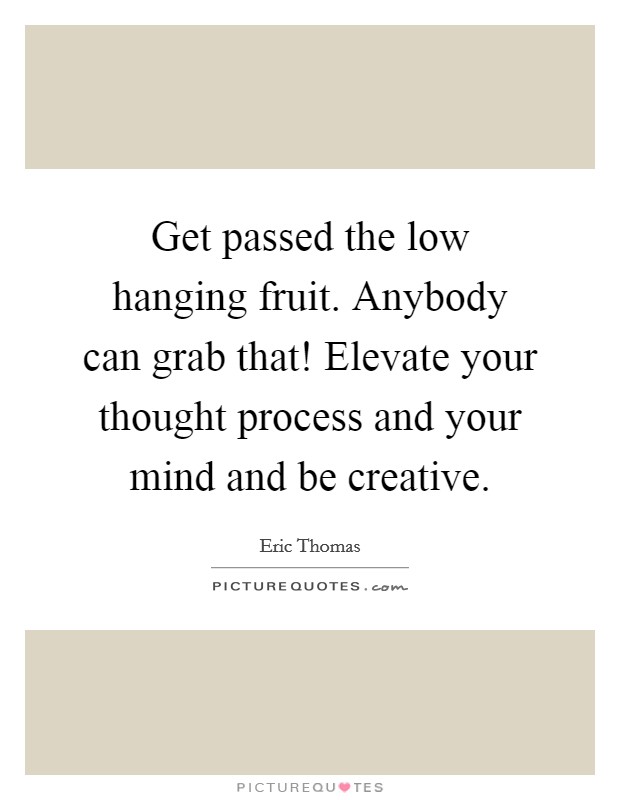 Get passed the low hanging fruit. Anybody can grab that! Elevate your thought process and your mind and be creative. Picture Quote #1