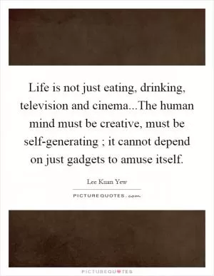 Life is not just eating, drinking, television and cinema...The human mind must be creative, must be self-generating ; it cannot depend on just gadgets to amuse itself Picture Quote #1