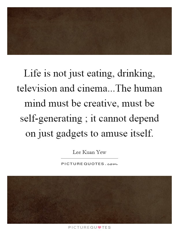 Life is not just eating, drinking, television and cinema...The human mind must be creative, must be self-generating ; it cannot depend on just gadgets to amuse itself. Picture Quote #1
