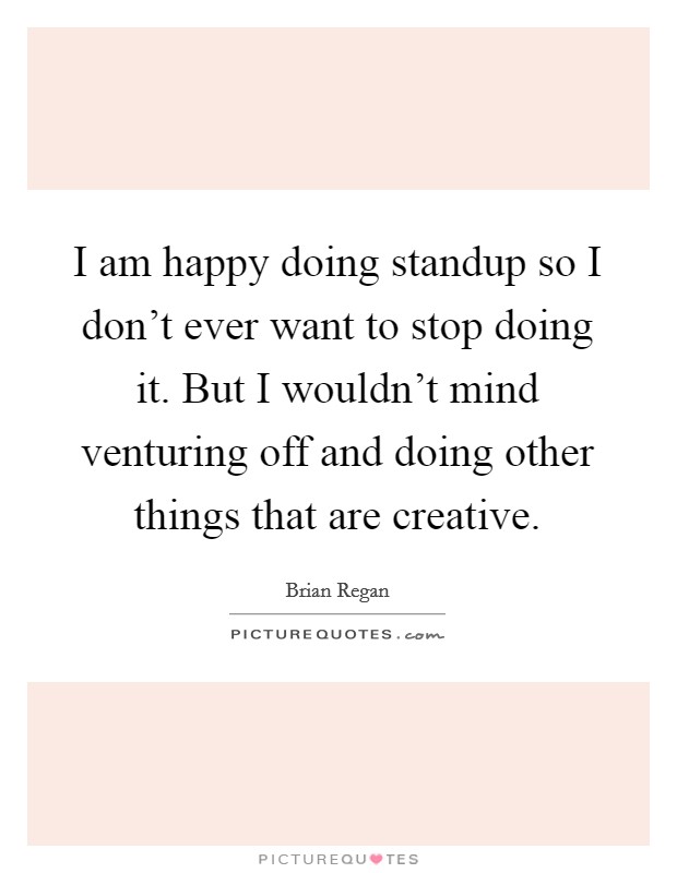 I am happy doing standup so I don't ever want to stop doing it. But I wouldn't mind venturing off and doing other things that are creative. Picture Quote #1