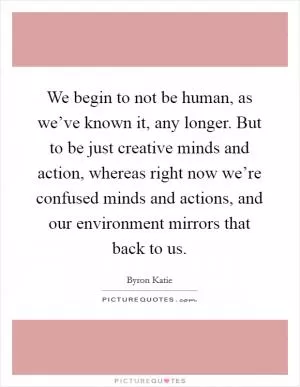 We begin to not be human, as we’ve known it, any longer. But to be just creative minds and action, whereas right now we’re confused minds and actions, and our environment mirrors that back to us Picture Quote #1