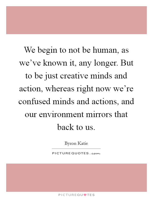 We begin to not be human, as we've known it, any longer. But to be just creative minds and action, whereas right now we're confused minds and actions, and our environment mirrors that back to us. Picture Quote #1
