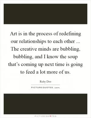 Art is in the process of redefining our relationships to each other ... The creative minds are bubbling, bubbling, and I know the soup that’s coming up next time is going to feed a lot more of us Picture Quote #1