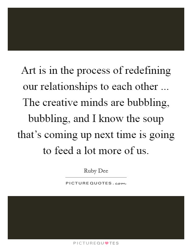 Art is in the process of redefining our relationships to each other ... The creative minds are bubbling, bubbling, and I know the soup that's coming up next time is going to feed a lot more of us. Picture Quote #1