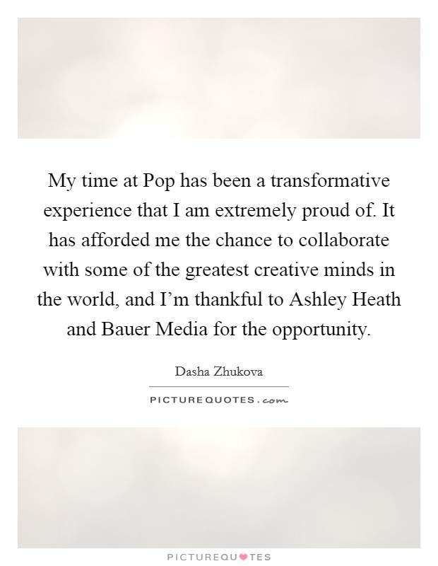My time at Pop has been a transformative experience that I am extremely proud of. It has afforded me the chance to collaborate with some of the greatest creative minds in the world, and I'm thankful to Ashley Heath and Bauer Media for the opportunity. Picture Quote #1