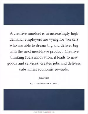 A creative mindset is in increasingly high demand: employers are vying for workers who are able to dream big and deliver big with the next must-have product. Creative thinking fuels innovation, it leads to new goods and services, creates jobs and delivers substantial economic rewards Picture Quote #1