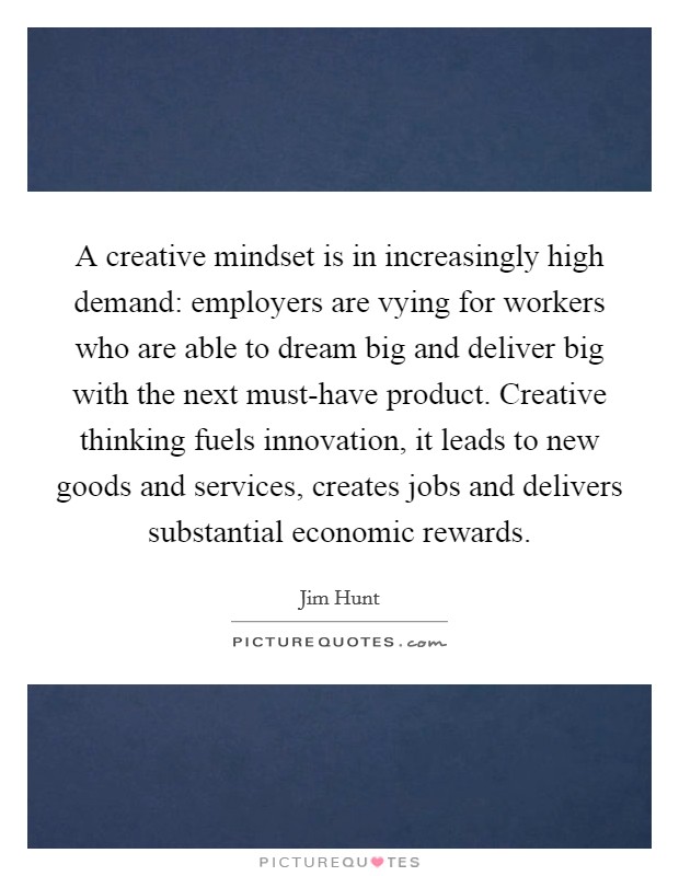 A creative mindset is in increasingly high demand: employers are vying for workers who are able to dream big and deliver big with the next must-have product. Creative thinking fuels innovation, it leads to new goods and services, creates jobs and delivers substantial economic rewards. Picture Quote #1
