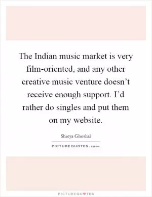 The Indian music market is very film-oriented, and any other creative music venture doesn’t receive enough support. I’d rather do singles and put them on my website Picture Quote #1