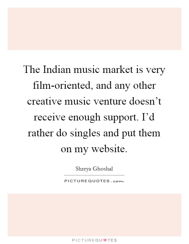 The Indian music market is very film-oriented, and any other creative music venture doesn't receive enough support. I'd rather do singles and put them on my website. Picture Quote #1