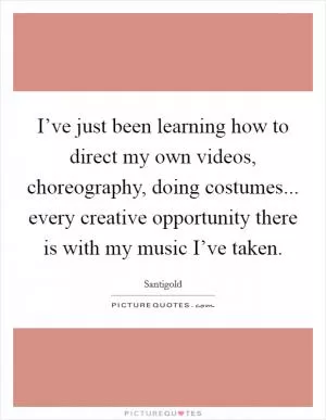 I’ve just been learning how to direct my own videos, choreography, doing costumes... every creative opportunity there is with my music I’ve taken Picture Quote #1