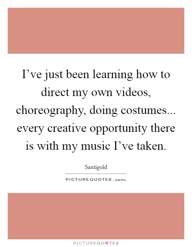 I've just been learning how to direct my own videos, choreography, doing costumes... every creative opportunity there is with my music I've taken. Picture Quote #1