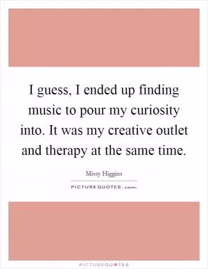 I guess, I ended up finding music to pour my curiosity into. It was my creative outlet and therapy at the same time Picture Quote #1