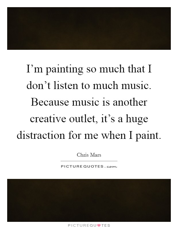 I'm painting so much that I don't listen to much music. Because music is another creative outlet, it's a huge distraction for me when I paint. Picture Quote #1