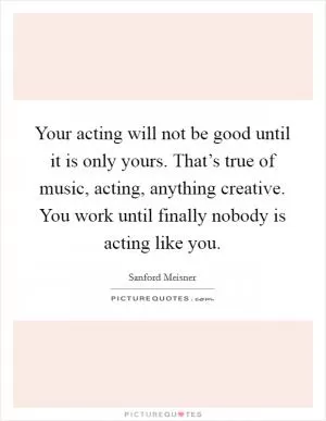 Your acting will not be good until it is only yours. That’s true of music, acting, anything creative. You work until finally nobody is acting like you Picture Quote #1