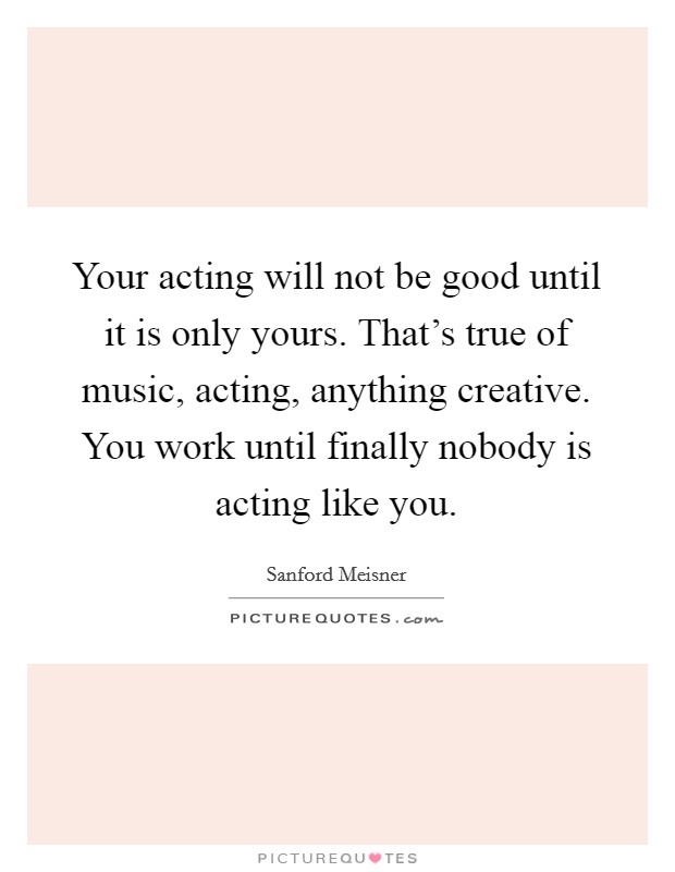 Your acting will not be good until it is only yours. That's true of music, acting, anything creative. You work until finally nobody is acting like you. Picture Quote #1