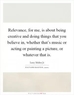 Relevance, for me, is about being creative and doing things that you believe in, whether that’s music or acting or painting a picture, or whatever that is Picture Quote #1
