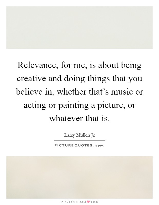 Relevance, for me, is about being creative and doing things that you believe in, whether that's music or acting or painting a picture, or whatever that is. Picture Quote #1