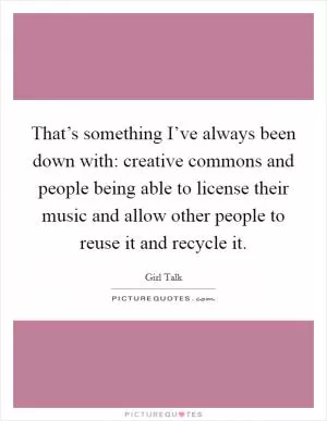 That’s something I’ve always been down with: creative commons and people being able to license their music and allow other people to reuse it and recycle it Picture Quote #1