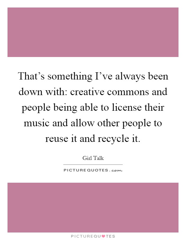 That's something I've always been down with: creative commons and people being able to license their music and allow other people to reuse it and recycle it. Picture Quote #1