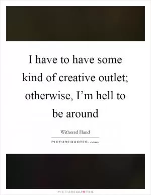 I have to have some kind of creative outlet; otherwise, I’m hell to be around Picture Quote #1