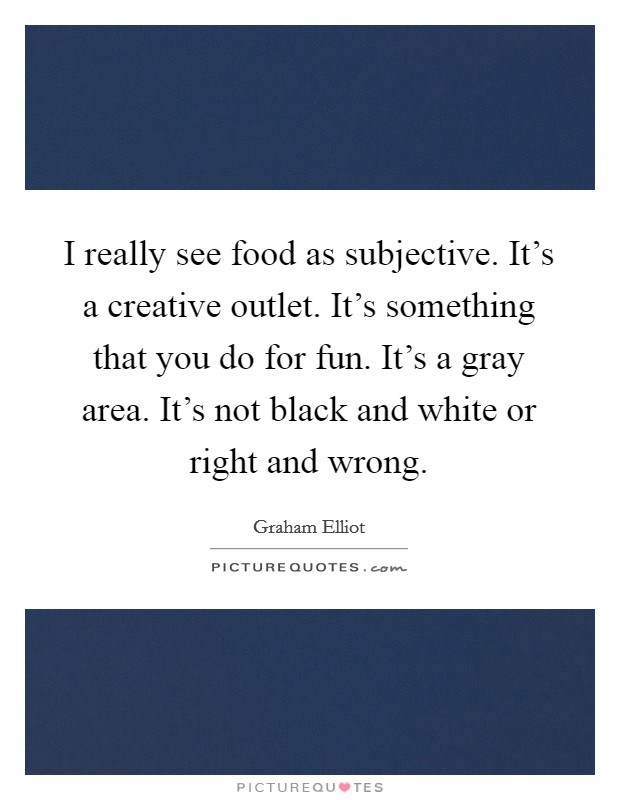 I really see food as subjective. It's a creative outlet. It's something that you do for fun. It's a gray area. It's not black and white or right and wrong. Picture Quote #1