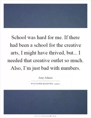 School was hard for me. If there had been a school for the creative arts, I might have thrived, but... I needed that creative outlet so much. Also, I’m just bad with numbers Picture Quote #1