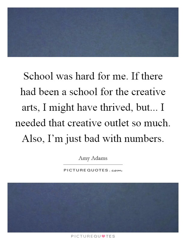 School was hard for me. If there had been a school for the creative arts, I might have thrived, but... I needed that creative outlet so much. Also, I'm just bad with numbers. Picture Quote #1