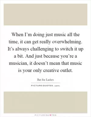 When I’m doing just music all the time, it can get really overwhelming. It’s always challenging to switch it up a bit. And just because you’re a musician, it doesn’t mean that music is your only creative outlet Picture Quote #1