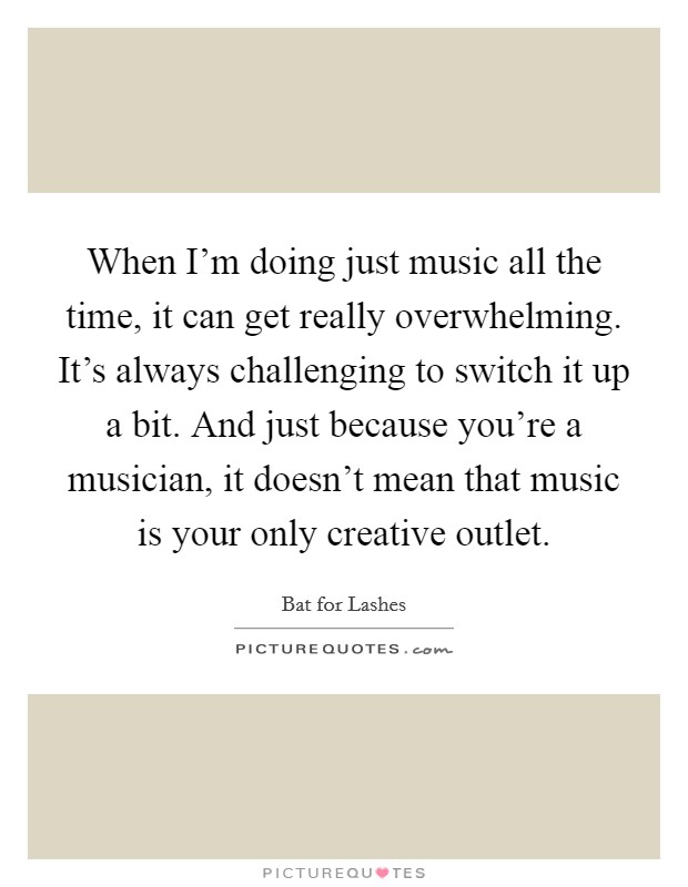 When I'm doing just music all the time, it can get really overwhelming. It's always challenging to switch it up a bit. And just because you're a musician, it doesn't mean that music is your only creative outlet. Picture Quote #1