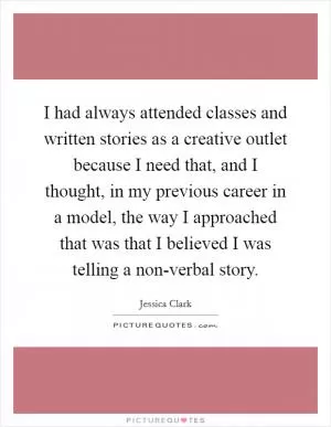 I had always attended classes and written stories as a creative outlet because I need that, and I thought, in my previous career in a model, the way I approached that was that I believed I was telling a non-verbal story Picture Quote #1