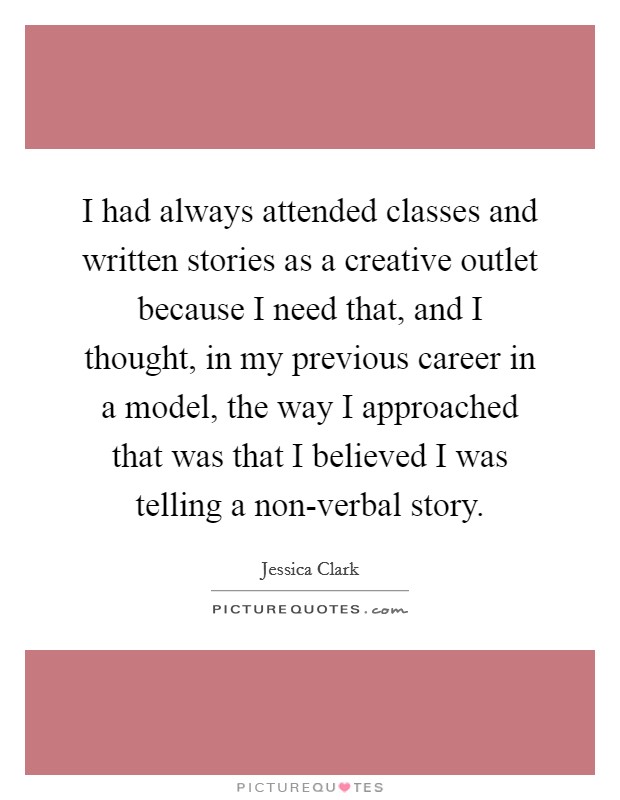 I had always attended classes and written stories as a creative outlet because I need that, and I thought, in my previous career in a model, the way I approached that was that I believed I was telling a non-verbal story. Picture Quote #1
