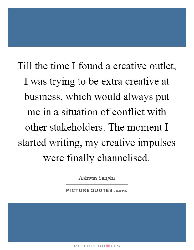 Till the time I found a creative outlet, I was trying to be extra creative at business, which would always put me in a situation of conflict with other stakeholders. The moment I started writing, my creative impulses were finally channelised. Picture Quote #1