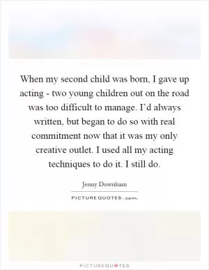 When my second child was born, I gave up acting - two young children out on the road was too difficult to manage. I’d always written, but began to do so with real commitment now that it was my only creative outlet. I used all my acting techniques to do it. I still do Picture Quote #1