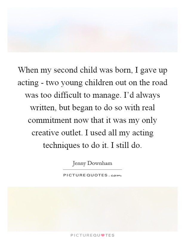 When my second child was born, I gave up acting - two young children out on the road was too difficult to manage. I'd always written, but began to do so with real commitment now that it was my only creative outlet. I used all my acting techniques to do it. I still do. Picture Quote #1