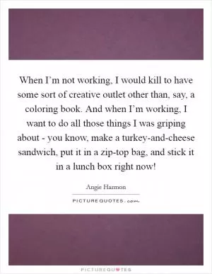 When I’m not working, I would kill to have some sort of creative outlet other than, say, a coloring book. And when I’m working, I want to do all those things I was griping about - you know, make a turkey-and-cheese sandwich, put it in a zip-top bag, and stick it in a lunch box right now! Picture Quote #1