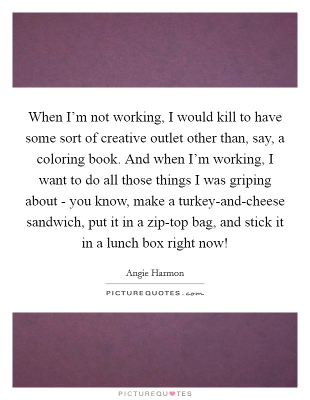 When I'm not working, I would kill to have some sort of creative outlet other than, say, a coloring book. And when I'm working, I want to do all those things I was griping about - you know, make a turkey-and-cheese sandwich, put it in a zip-top bag, and stick it in a lunch box right now! Picture Quote #1