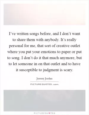 I’ve written songs before, and I don’t want to share them with anybody. It’s really personal for me, that sort of creative outlet where you put your emotions to paper or put to song. I don’t do it that much anymore, but to let someone in on that outlet and to have it susceptible to judgment is scary Picture Quote #1